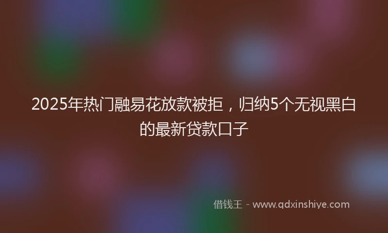 2025年热门融易花放款被拒，归纳5个无视黑白的最新贷款口子