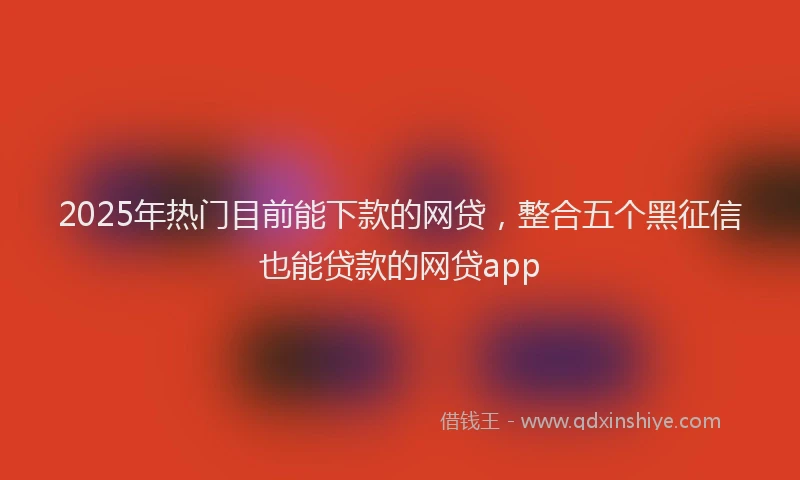 2025年热门目前能下款的网贷，整合五个黑征信也能贷款的网贷app