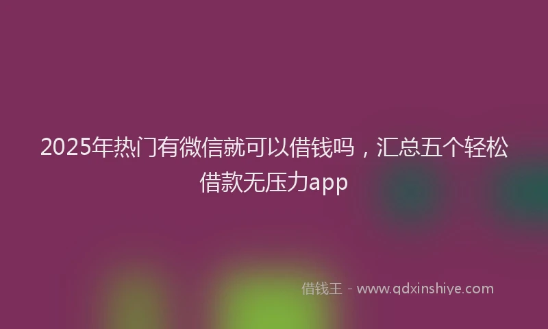 2025年热门有微信就可以借钱吗，汇总五个轻松借款无压力app
