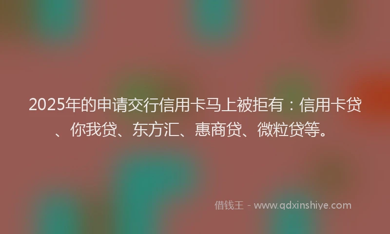 2025年的申请交行信用卡马上被拒有：信用卡贷、你我贷、东方汇、惠商贷、微粒贷等。