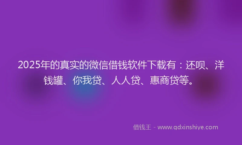 2025年的真实的微信借钱软件下载有：还呗、洋钱罐、你我贷、人人贷、惠商贷等。