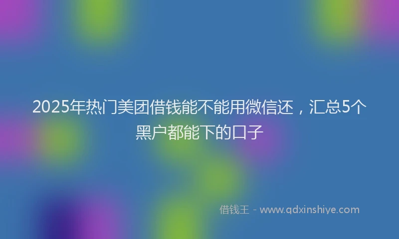 2025年热门美团借钱能不能用微信还，汇总5个黑户都能下的口子