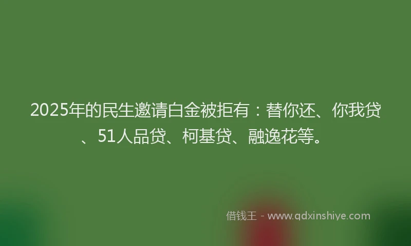 2025年的民生邀请白金被拒有：替你还、你我贷、51人品贷、柯基贷、融逸花等。