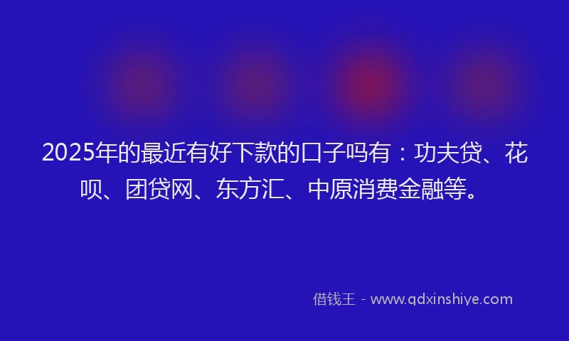 2025年的最近有好下款的口子吗有：功夫贷、花呗、团贷网、东方汇、中原消费金融等。