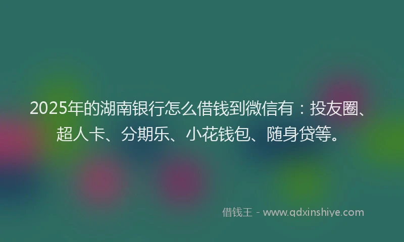 2025年的湖南银行怎么借钱到微信有：投友圈、超人卡、分期乐、小花钱包、随身贷等。