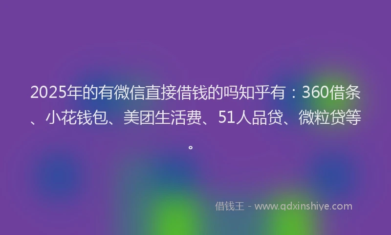 2025年的有微信直接借钱的吗知乎有：360借条、小花钱包、美团生活费、51人品贷、微粒贷等。