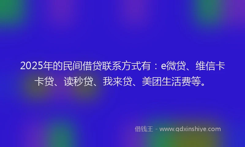 2025年的民间借贷联系方式有：e微贷、维信卡卡贷、读秒贷、我来贷、美团生活费等。