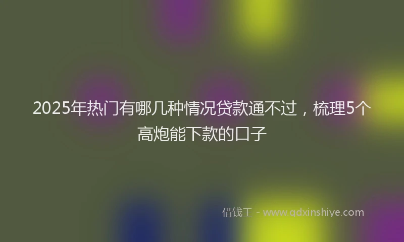 2025年热门有哪几种情况贷款通不过，梳理5个高炮能下款的口子