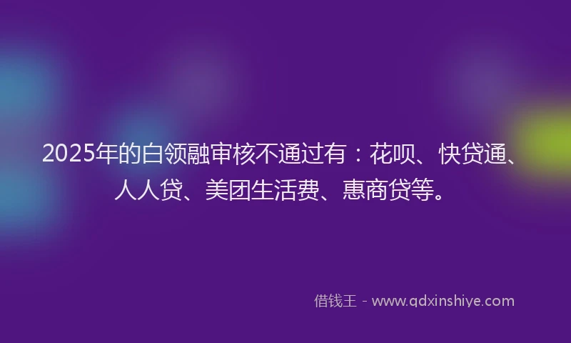 2025年的白领融审核不通过有：花呗、快贷通、人人贷、美团生活费、惠商贷等。