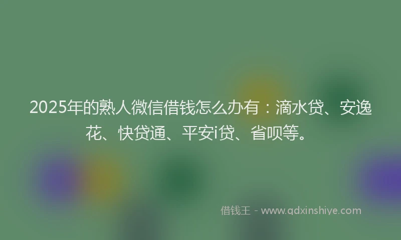2025年的熟人微信借钱怎么办有：滴水贷、安逸花、快贷通、平安i贷、省呗等。