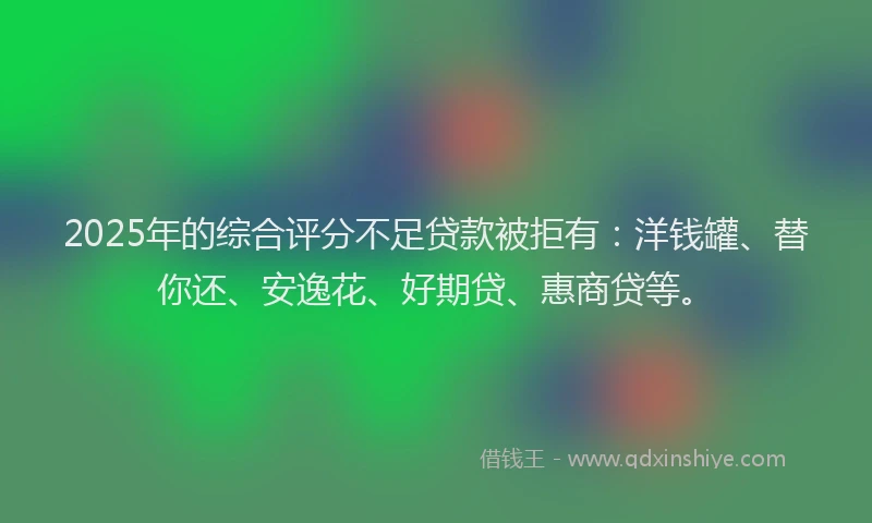 2025年的综合评分不足贷款被拒有：洋钱罐、替你还、安逸花、好期贷、惠商贷等。