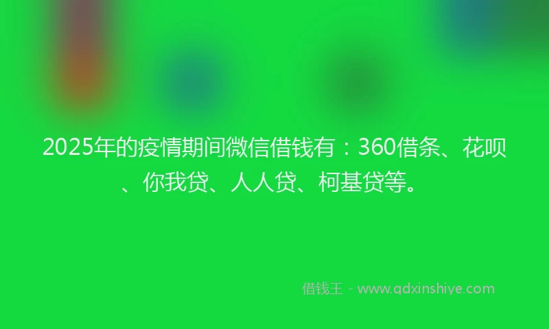 2025年的疫情期间微信借钱有：360借条、花呗、你我贷、人人贷、柯基贷等。