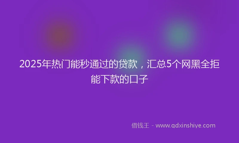 2025年热门能秒通过的贷款，汇总5个网黑全拒能下款的口子