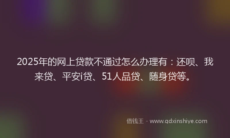 2025年的网上贷款不通过怎么办理有：还呗、我来贷、平安i贷、51人品贷、随身贷等。
