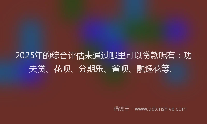 2025年的综合评估未通过哪里可以贷款呢有：功夫贷、花呗、分期乐、省呗、融逸花等。