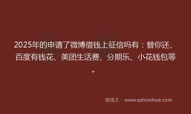 2025年的申请了微博借钱上征信吗有：替你还、百度有钱花、美团生活费、分期乐、小花钱包等。