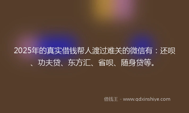 2025年的真实借钱帮人渡过难关的微信有：还呗、功夫贷、东方汇、省呗、随身贷等。