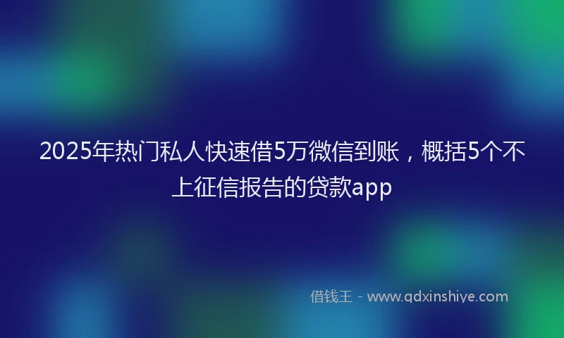 2025年热门私人快速借5万微信到账，概括5个不上征信报告的贷款app