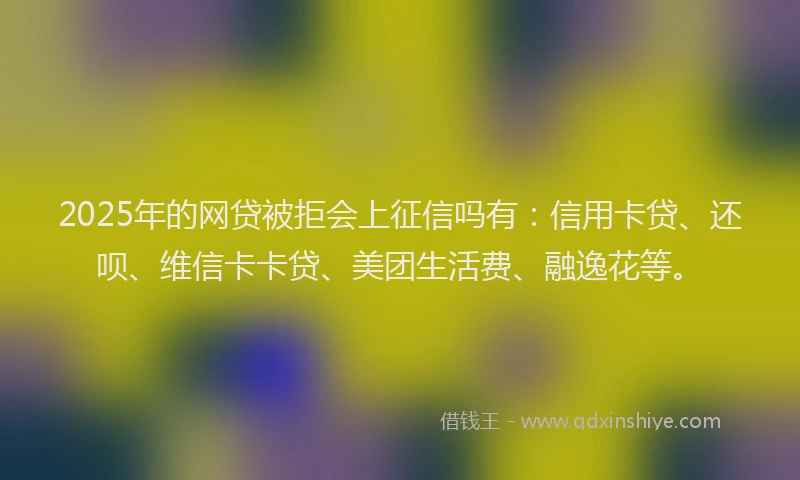 2025年的网贷被拒会上征信吗有：信用卡贷、还呗、维信卡卡贷、美团生活费、融逸花等。