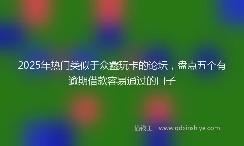 2025年热门类似于众鑫玩卡的论坛，盘点五个有逾期借款容易通过的口子