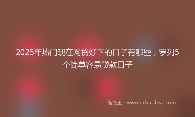2025年热门现在网贷好下的口子有哪些，罗列5个简单容易贷款口子