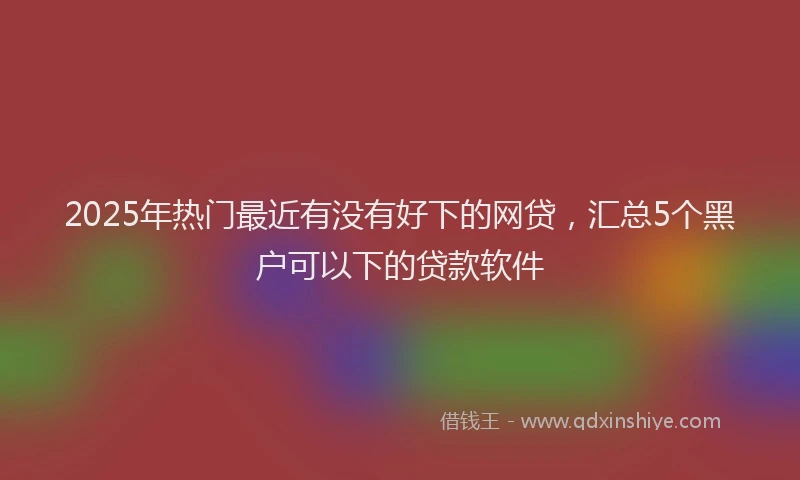 2025年热门最近有没有好下的网贷，汇总5个黑户可以下的贷款软件