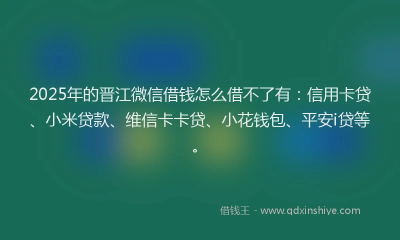 2025年的晋江微信借钱怎么借不了有：信用卡贷、小米贷款、维信卡卡贷、小花钱包、平安i贷等。