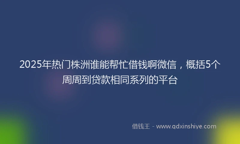 2025年热门株洲谁能帮忙借钱啊微信，概括5个周周到贷款相同系列的平台