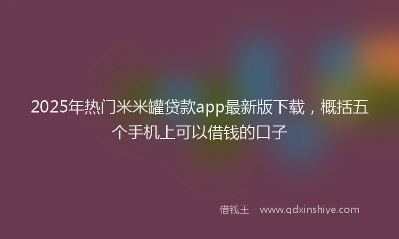 2025年热门米米罐贷款app最新版下载，概括五个手机上可以借钱的口子