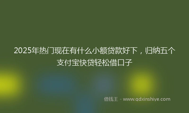 2025年热门现在有什么小额贷款好下，归纳五个支付宝快贷轻松借口子