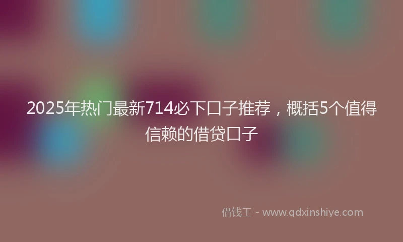 2025年热门最新714必下口子推荐，概括5个值得信赖的借贷口子