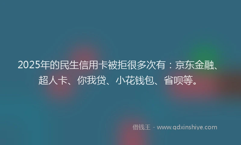 2025年的民生信用卡被拒很多次有：京东金融、超人卡、你我贷、小花钱包、省呗等。