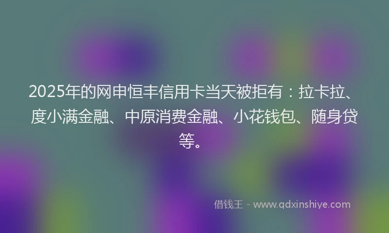 2025年的网申恒丰信用卡当天被拒有：拉卡拉、度小满金融、中原消费金融、小花钱包、随身贷等。