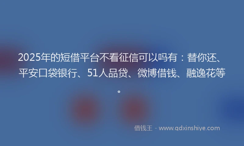 2025年的短借平台不看征信可以吗有：替你还、平安口袋银行、51人品贷、微博借钱、融逸花等。