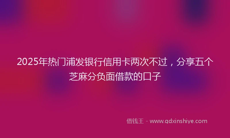 2025年热门浦发银行信用卡两次不过，分享五个芝麻分负面借款的口子