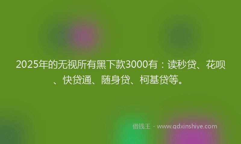 2025年的无视所有黑下款3000有：读秒贷、花呗、快贷通、随身贷、柯基贷等。