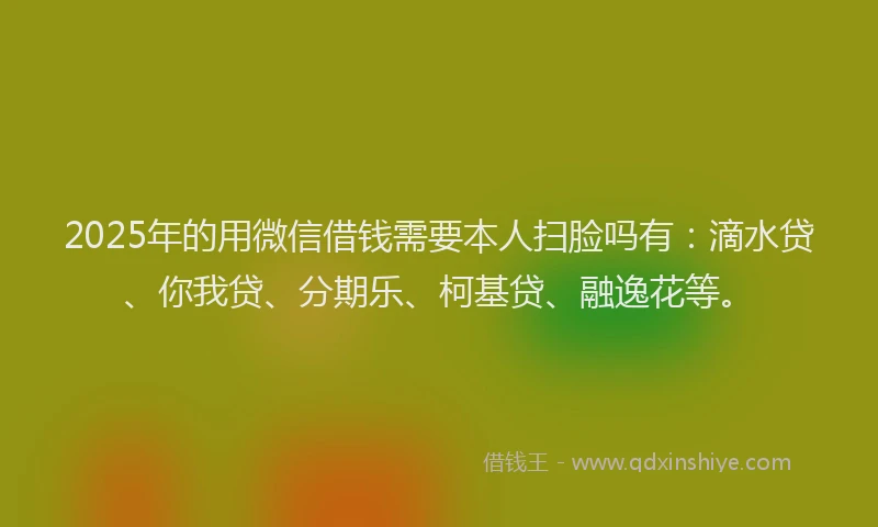 2025年的用微信借钱需要本人扫脸吗有：滴水贷、你我贷、分期乐、柯基贷、融逸花等。
