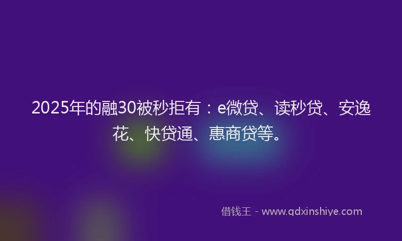 2025年的融30被秒拒有：e微贷、读秒贷、安逸花、快贷通、惠商贷等。
