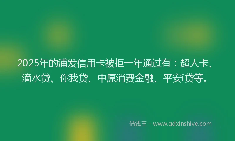 2025年的浦发信用卡被拒一年通过有：超人卡、滴水贷、你我贷、中原消费金融、平安i贷等。