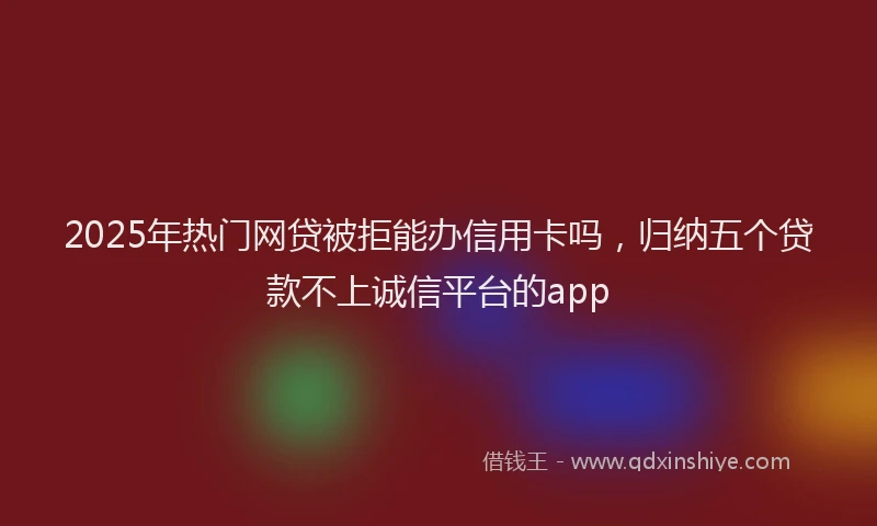 2025年热门网贷被拒能办信用卡吗，归纳五个贷款不上诚信平台的app