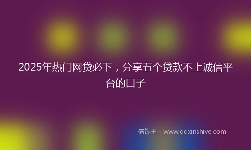 2025年热门网贷必下，分享五个贷款不上诚信平台的口子