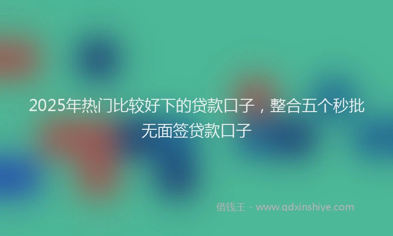 2025年热门比较好下的贷款口子，整合五个秒批无面签贷款口子