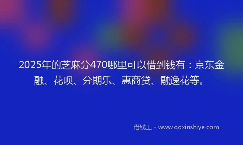 2025年的芝麻分470哪里可以借到钱有：京东金融、花呗、分期乐、惠商贷、融逸花等。