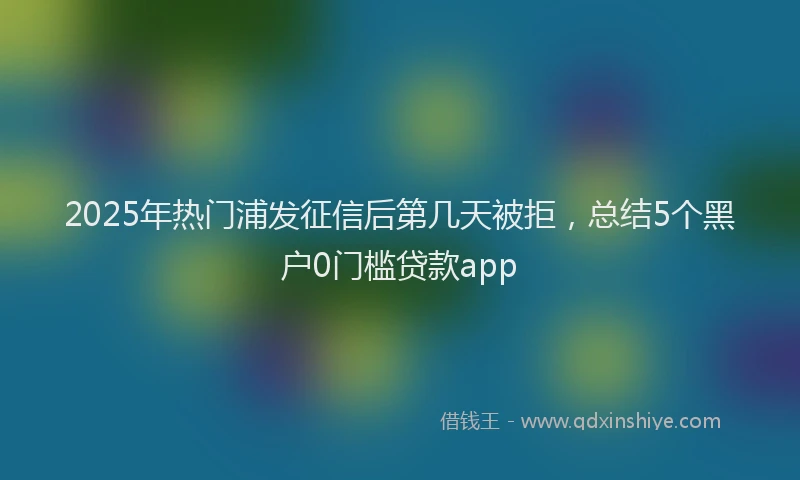 2025年热门浦发征信后第几天被拒，总结5个黑户0门槛贷款app