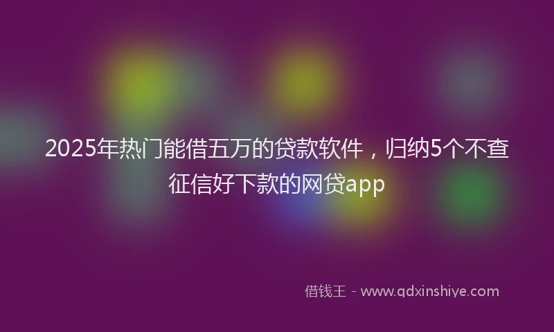 2025年热门能借五万的贷款软件，归纳5个不查征信好下款的网贷app