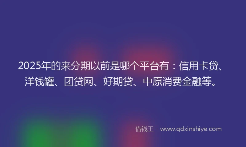 2025年的来分期以前是哪个平台有：信用卡贷、洋钱罐、团贷网、好期贷、中原消费金融等。