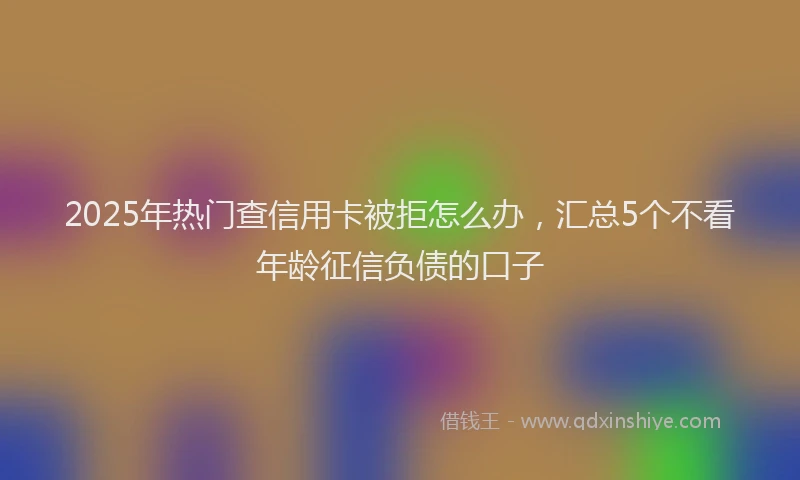 2025年热门查信用卡被拒怎么办，汇总5个不看年龄征信负债的口子