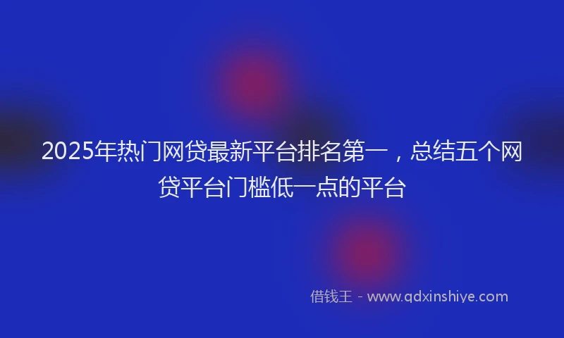 2025年热门网贷最新平台排名第一，总结五个网贷平台门槛低一点的平台