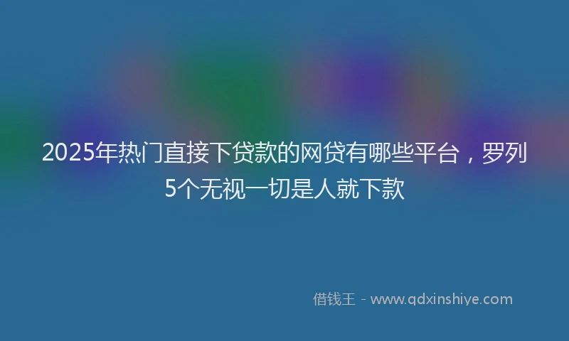 2025年热门直接下贷款的网贷有哪些平台，罗列5个无视一切是人就下款
