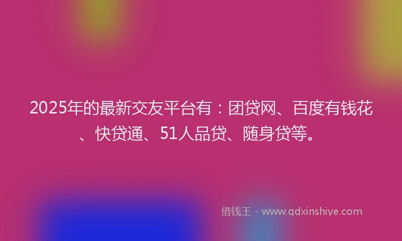 2025年的最新交友平台有：团贷网、百度有钱花、快贷通、51人品贷、随身贷等。